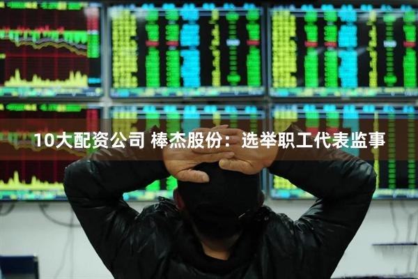 10大配资公司 棒杰股份：选举职工代表监事