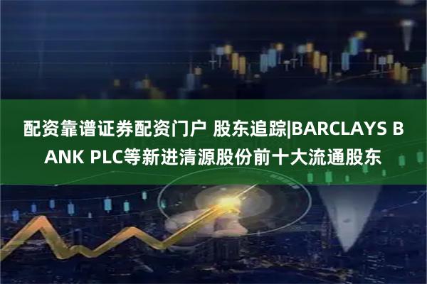 配资靠谱证券配资门户 股东追踪|BARCLAYS BANK PLC等新进清源股份前十大流通股东