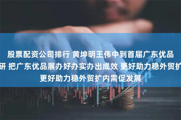 股票配资公司排行 黄坤明王伟中到首届广东优品展巡馆并调研 把广东优品展办好办实办出成效 更好助力稳外贸扩内需促发展