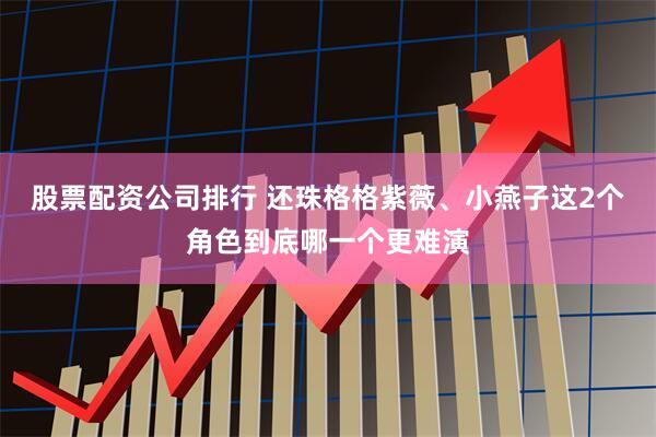 股票配资公司排行 还珠格格紫薇、小燕子这2个角色到底哪一个更难演