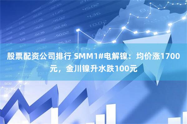 股票配资公司排行 SMM1#电解镍：均价涨1700元，金川镍升水跌100元