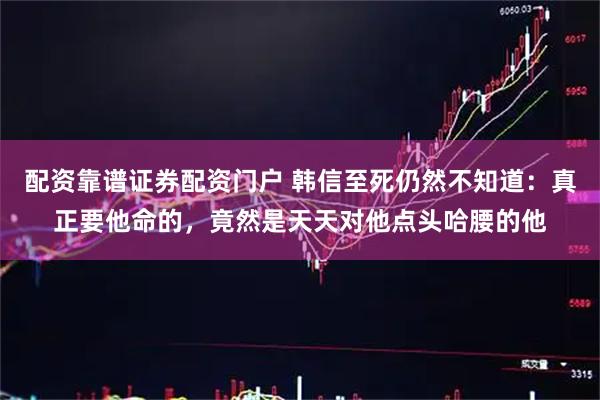 配资靠谱证券配资门户 韩信至死仍然不知道：真正要他命的，竟然是天天对他点头哈腰的他