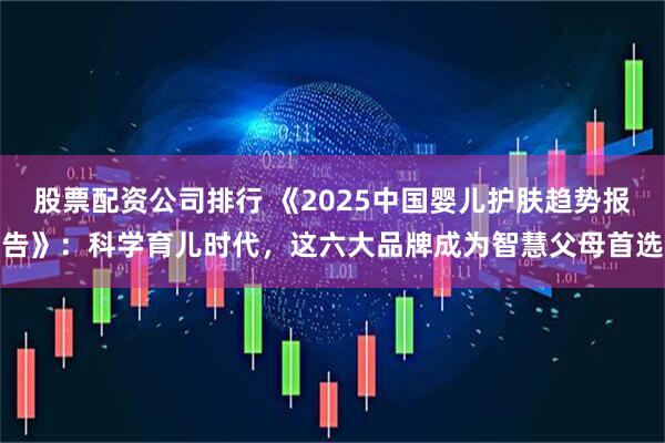 股票配资公司排行 《2025中国婴儿护肤趋势报告》：科学育儿时代，这六大品牌成为智慧父母首选