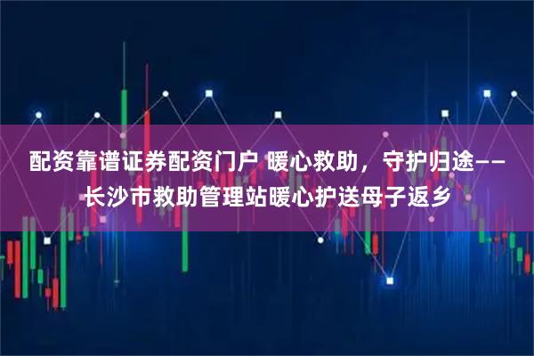 配资靠谱证券配资门户 暖心救助，守护归途——长沙市救助管理站暖心护送母子返乡