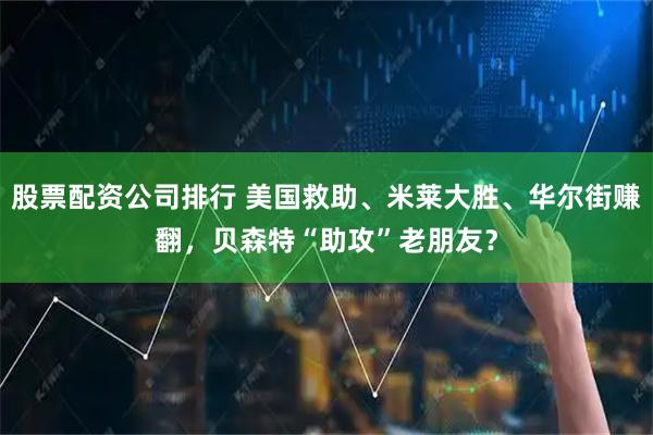 股票配资公司排行 美国救助、米莱大胜、华尔街赚翻，贝森特“助攻”老朋友？
