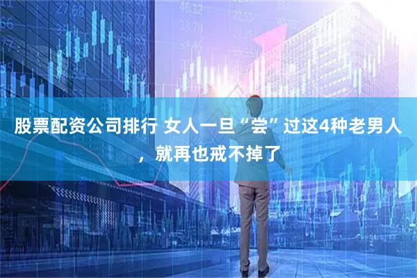 股票配资公司排行 女人一旦“尝”过这4种老男人，就再也戒不掉了