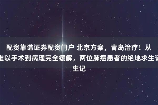 配资靠谱证券配资门户 北京方案，青岛治疗！从难以手术到病理完全缓解，两位肺癌患者的绝地求生记