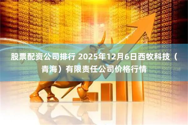 股票配资公司排行 2025年12月6日西牧科技（青海）有限责任公司价格行情