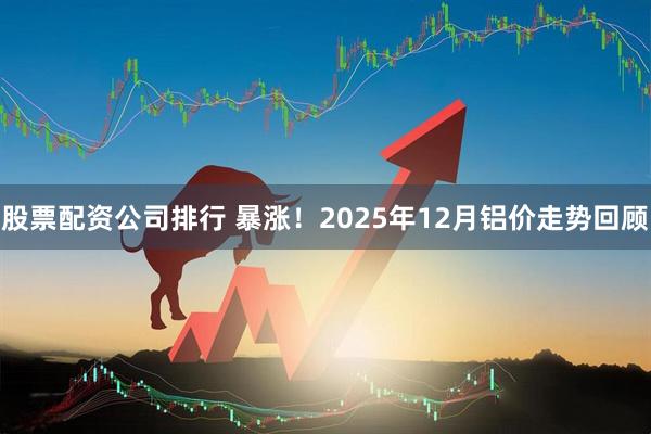 股票配资公司排行 暴涨！2025年12月铝价走势回顾