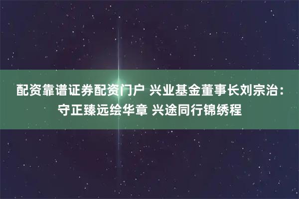 配资靠谱证券配资门户 兴业基金董事长刘宗治：守正臻远绘华章 兴途同行锦绣程