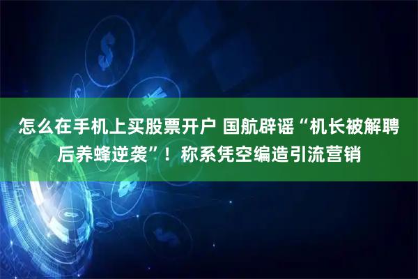 怎么在手机上买股票开户 国航辟谣“机长被解聘后养蜂逆袭”！称系凭空编造引流营销
