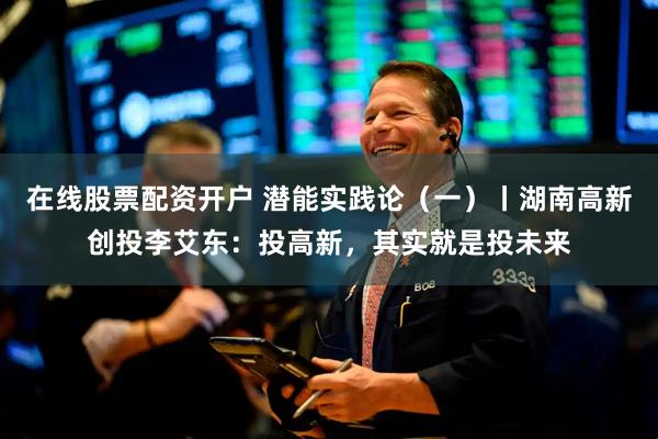 在线股票配资开户 潜能实践论（一）丨湖南高新创投李艾东：投高新，其实就是投未来