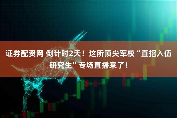 证券配资网 倒计时2天！这所顶尖军校“直招入伍研究生”专场直播来了！