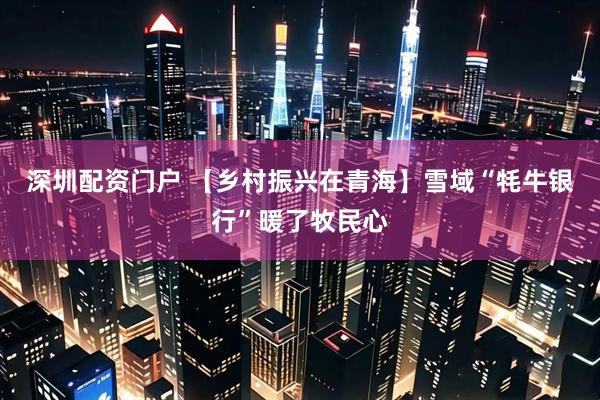 深圳配资门户 【乡村振兴在青海】雪域“牦牛银行”暖了牧民心