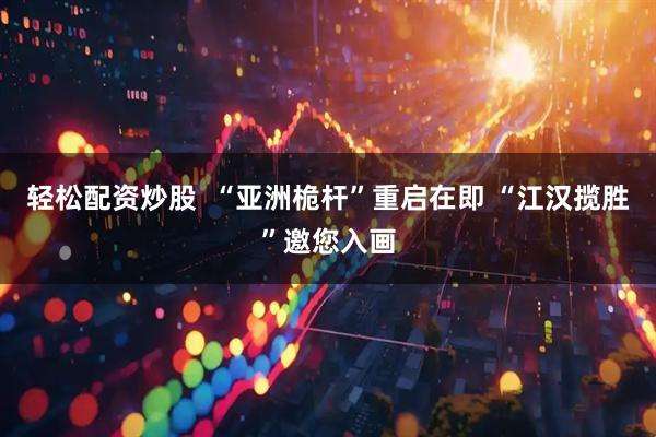 轻松配资炒股  “亚洲桅杆”重启在即 “江汉揽胜”邀您入画
