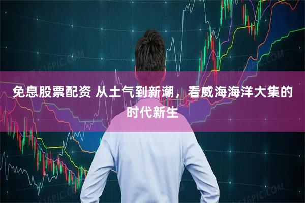免息股票配资 从土气到新潮，看威海海洋大集的时代新生