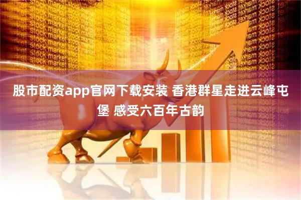 股市配资app官网下载安装 香港群星走进云峰屯堡 感受六百年古韵