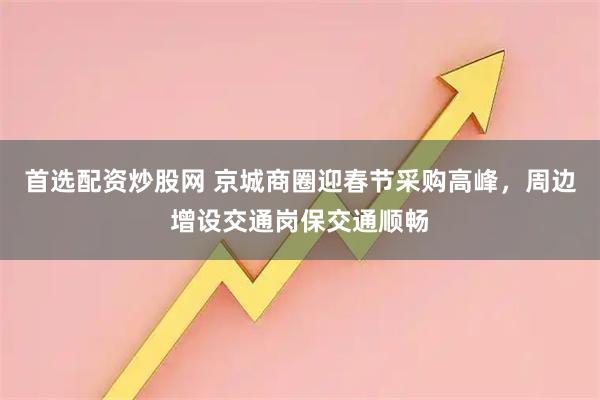 首选配资炒股网 京城商圈迎春节采购高峰，周边增设交通岗保交通顺畅
