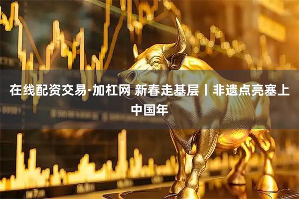 在线配资交易·加杠网 新春走基层丨非遗点亮塞上中国年