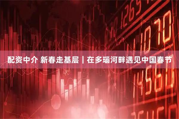 配资中介 新春走基层｜在多瑙河畔遇见中国春节