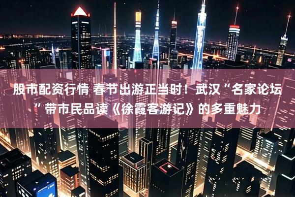 股市配资行情 春节出游正当时！武汉“名家论坛”带市民品读《徐霞客游记》的多重魅力
