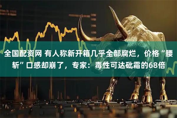全国配资网 有人称新开箱几乎全部腐烂，价格“腰斩”口感却崩了，专家：毒性可达砒霜的68倍