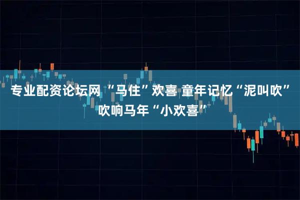 专业配资论坛网 “马住”欢喜 童年记忆“泥叫吹” 吹响马年“小欢喜”