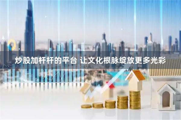 炒股加杆杆的平台 让文化根脉绽放更多光彩