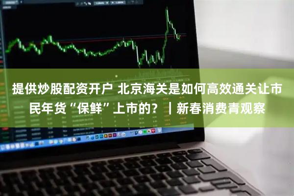 提供炒股配资开户 北京海关是如何高效通关让市民年货“保鲜”上市的？｜新春消费青观察