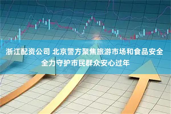 浙江配资公司 北京警方聚焦旅游市场和食品安全 全力守护市民群众安心过年