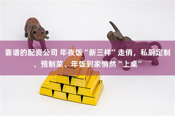 靠谱的配资公司 年夜饭“新三样”走俏，私厨定制、预制菜、年饭到家悄然“上桌”