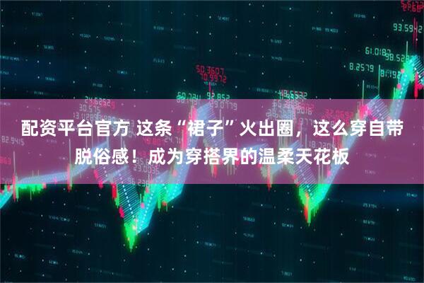 配资平台官方 这条“裙子”火出圈，这么穿自带脱俗感！成为穿搭界的温柔天花板
