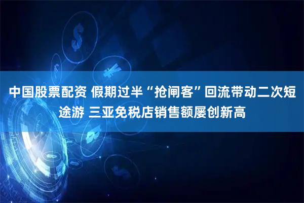 中国股票配资 假期过半“抢闸客”回流带动二次短途游 三亚免税店销售额屡创新高
