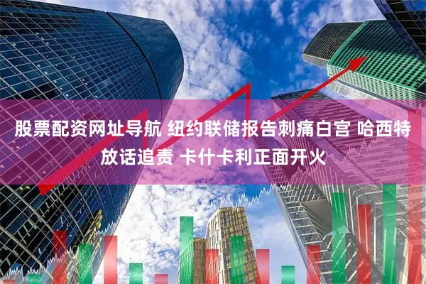 股票配资网址导航 纽约联储报告刺痛白宫 哈西特放话追责 卡什卡利正面开火