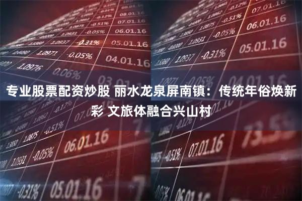 专业股票配资炒股 丽水龙泉屏南镇：传统年俗焕新彩 文旅体融合兴山村