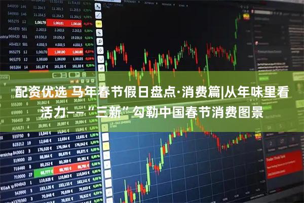 配资优选 马年春节假日盘点·消费篇|从年味里看活力——“三新”勾勒中国春节消费图景