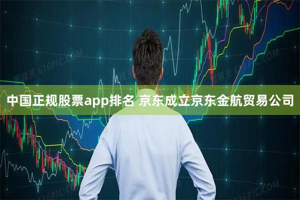中国正规股票app排名 京东成立京东金航贸易公司