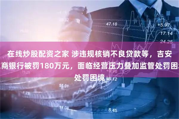 在线炒股配资之家 涉违规核销不良贷款等，吉安农商银行被罚180万元，面临经营压力叠加监管处罚困境