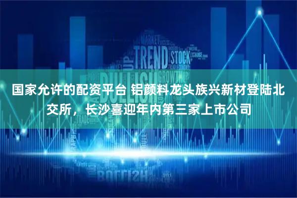 国家允许的配资平台 铝颜料龙头族兴新材登陆北交所，长沙喜迎年内第三家上市公司