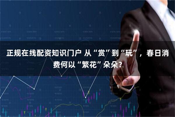 正规在线配资知识门户 从“赏”到“玩”，春日消费何以“繁花”朵朵？