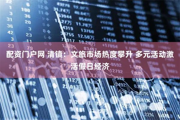 配资门户网 清镇：文旅市场热度攀升 多元活动激活假日经济