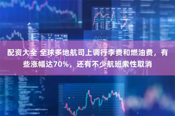 配资大全 全球多地航司上调行李费和燃油费，有些涨幅达70%，还有不少航班索性取消
