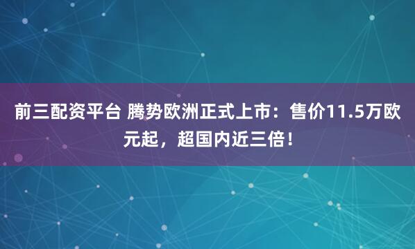 前三配资平台 腾势欧洲正式上市：售价11.5万欧元起，超国内近三倍！