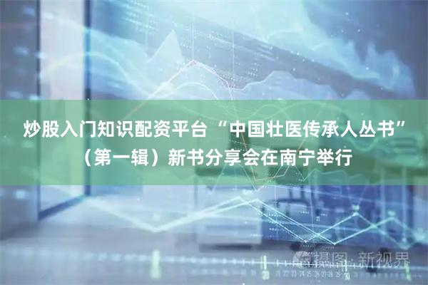 炒股入门知识配资平台 “中国壮医传承人丛书”（第一辑）新书分享会在南宁举行
