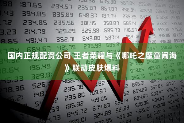 国内正规配资公司 王者荣耀与《哪吒之魔童闹海》联动皮肤爆料