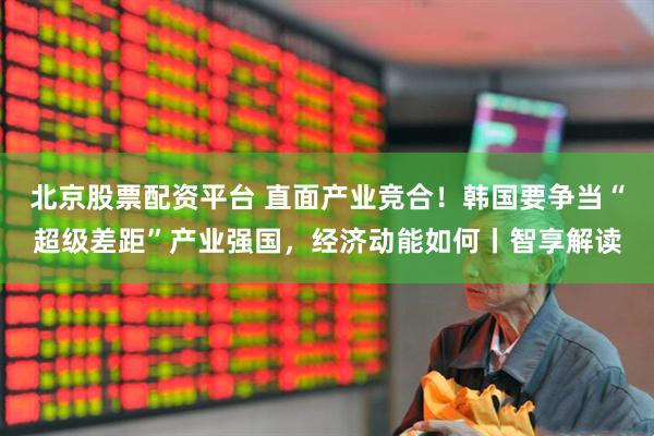 北京股票配资平台 直面产业竞合！韩国要争当“超级差距”产业强国，经济动能如何丨智享解读