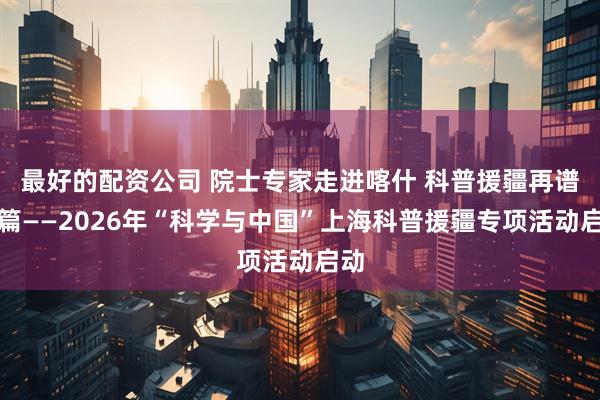 最好的配资公司 院士专家走进喀什 科普援疆再谱新篇——2026年“科学与中国”上海科普援疆专项活动启动