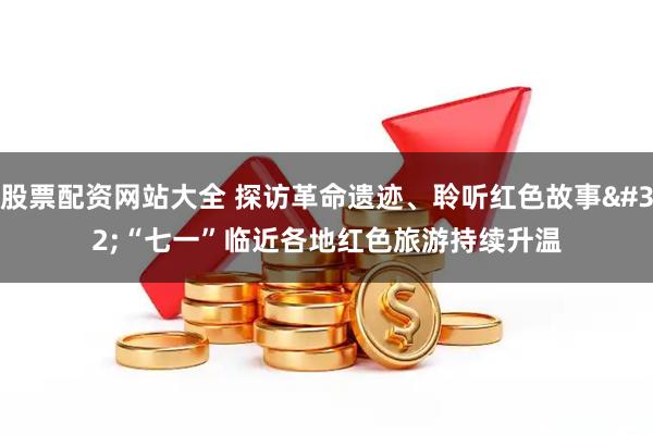 股票配资网站大全 探访革命遗迹、聆听红色故事 “七一”临近各地红色旅游持续升温