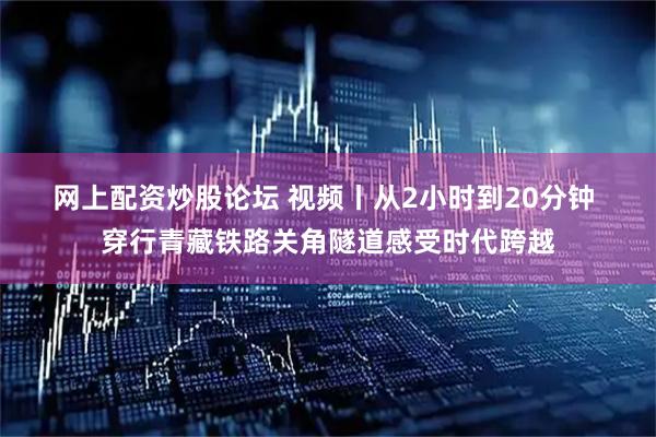 网上配资炒股论坛 视频丨从2小时到20分钟 穿行青藏铁路关角隧道感受时代跨越