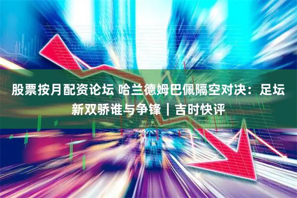 股票按月配资论坛 哈兰德姆巴佩隔空对决：足坛新双骄谁与争锋｜吉时快评